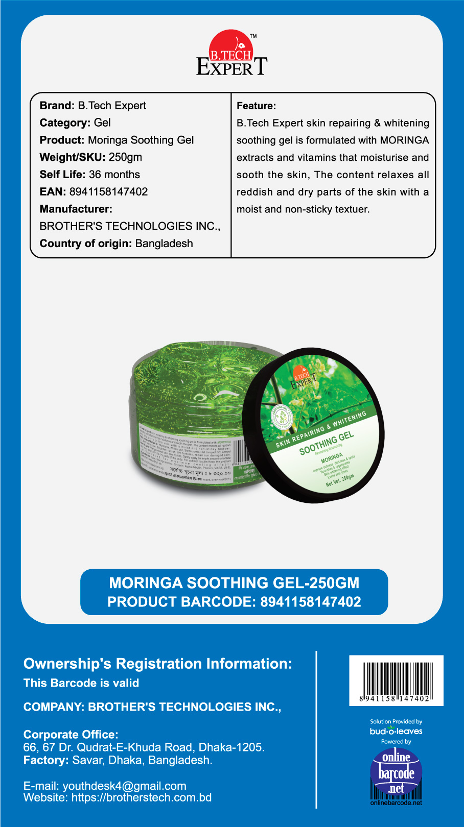 Brand: B.Tech Expert
Category: Gel Moringa Soothing Gel
Weight/SKU: 250gm
Self Life: 36 months 8941158147402